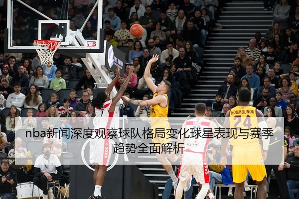 nba新闻深度观察球队格局变化球星表现与赛季趋势全面解析