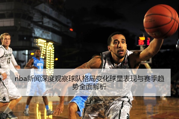 nba新闻深度观察球队格局变化球星表现与赛季趋势全面解析