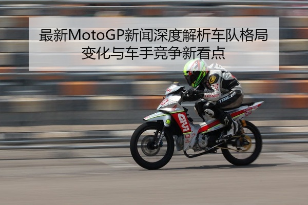 最新MotoGP新闻深度解析车队格局变化与车手竞争新看点
