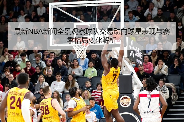 最新NBA新闻全景观察球队交易动向球星表现与赛季格局变化解析