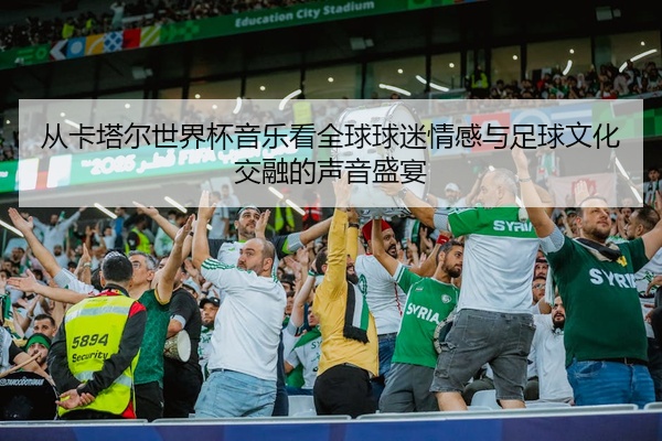 从卡塔尔世界杯音乐看全球球迷情感与足球文化交融的声音盛宴