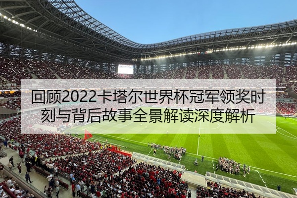 回顾2022卡塔尔世界杯冠军领奖时刻与背后故事全景解读深度解析