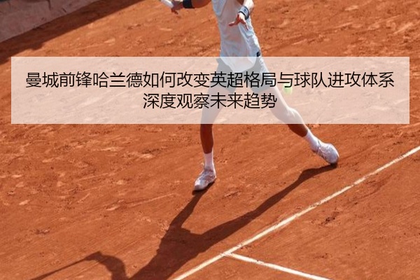 曼城前锋哈兰德如何改变英超格局与球队进攻体系深度观察未来趋势