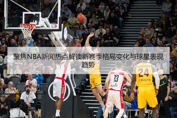 聚焦NBA新闻热点解读新赛季格局变化与球星表现趋势