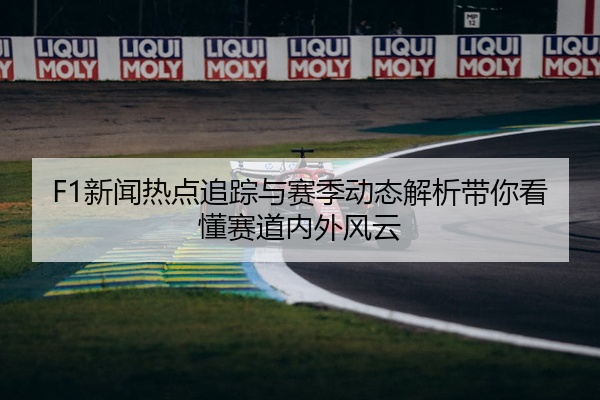 F1新闻热点追踪与赛季动态解析带你看懂赛道内外风云