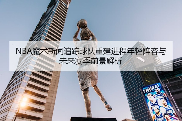 NBA魔术新闻追踪球队重建进程年轻阵容与未来赛季前景解析