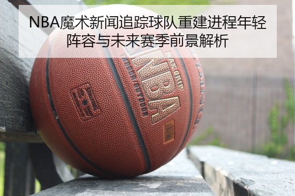 NBA魔术新闻追踪球队重建进程年轻阵容与未来赛季前景解析