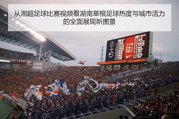 从湘超足球比赛视频看湖南草根足球热度与城市活力的全面展现新图景